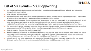 Bhumatech.com 31Proprietary & Confidential
List of SEO Points – SEO Copywriting
 SEO copywriting should accomplish two fold objectives; it should be compelling enough for the reader as well as appealing
enough for the search engines.
 What exactly is SEO Copywriting?
 It may be described as the skillful art of writing content for your website so that it appeals to your targeted traffic / users as well
as conforms to the search engine’s requirements for greater visibility on the internet.
 For example, your text should contain commonly searched keywords, so that your site is picked up by the search engines. At the
same time, however, you have to be careful, that you do not stuff your text with keywords, without bothering about its
readability. This might entail your content as being labeled as spam by the search engines and getting banned from them.
 The solution lies in writing unique and interesting content, with just the right number of targeted keywords inserted , so both the
purposes are served: of rich compelling content as well as a appealing to the needs of the search engines.
 How do you write the most effective SEO copywriting?
 A helpful suggestion for effective SEO copywriting would be to base your text in the form of an upside down triangle. The base of
the triangle should contain your most vital text with key words, while the tip of the triangle should contain information that
might not be so important or relevant. The base (the first 200 words of the text) is very important.
 It should contain your target keywords as well as an overall overview of the content matter you are writing. The user usually
decides to read on the rest of the content only after he feels that the first 200 words are worth while.
 