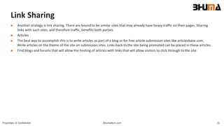 Bhumatech.com 32Proprietary & Confidential
Link Sharing
 Another strategy is link sharing. There are bound to be similar sites that may already have heavy traffic on their pages. Sharing
links with such sites, and therefore traffic, benefits both parties.
 Articles
 The best way to accomplish this is to write articles as part of a blog or for free article submission sites like articlesbase.com.
Write articles on the theme of the site on submission sites. Links back to the site being promoted can be placed in these articles.
 Find blogs and forums that will allow the hosting of articles with links that will allow visitors to click through to the site.
 
