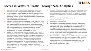 Bhumatech.com 33Proprietary & Confidential
Increase Website Traffic Through Site Analytics
 Web analytics provide a powerhouse of valuable data which can be
harnessed by you to propel your website traffic figures in no time.
 Do you know who is visiting your web site? Wouldn't it be great if you
also knew from where they were arriving, how much time they were
spending on your site, and most significantly, from which page they were
departing from your web site and why?
Site tracking and analysis terminology:
 Improving Visitor Counts through Page Views: A Page View refers to the
total views of every page on your web site. A Unique Page View is a page
view by a unique person within a twenty-four hour period. Where as
page view counts are site specific, unique page views are visitor specific.
Both communicate important information about visitor behavior
patterns and provide valuable insights into your search engine ranking--
parameters that are critical to increasing web site traffic.
 Gauging Site Popularity through Hits: The reason why there is some
confusion about this term is because it emanates from server technology
and not from the art and science of visitor tracking and web analytics. A
Hit merely refers to the number of information requests received by a
hosting server. The number of hits is determined by the number of
objects on a page. For example, if your home page has twenty-one
objects, your site hosting server will record the page access as twenty-
one hits. A word to the wise... It is best to use this statistic cautiously for
what it is worth and not to be misled by inflated hit counts when
implementing your online marketing plan designed at increasing web site
traffic to your site.
 Referrer or Visitor Source: A Referrer or Referring Link also known as the
Visitor Source is a page which links to your web site. By looking at your
referrers, it is possible to accurately identify the pages from where your
site visitors are arriving. Visitors usually arrive from one of these three
sources:
 From another web site that has linked to your site
 A search engine results page
 Directly from a browser launch
 Referral data is a gold mine of information to increase web site traffic
because it clearly pinpoints the keywords or key phrases being used by
searchers to arrive at your web site and the search engines that are
sending you the traffic. You can use this data to conduct more targeted
and meaningful keyword analysis, refine existing keywords and submit
your site to search engines and directories where you are not listed. This
data can also be used to further optimize the content of your web pages
for improved search engine rankings (SERs).
 If you are listed on a search engine such as MSN and begin to notice that
you are receiving little or no traffic from that search engine, you can re-
examine your web site to see if all the submission requirements are
being fulfilled, make the changes and then re-submit to MSN. This
method can go a long way towards increasing web site traffic from
search engines with low traffic origins.

 