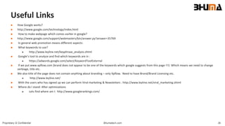 Bhumatech.com 36Proprietary & Confidential
Useful Links
 How Google works?
 http://www.google.com/technology/index.html
 How to make webpage which comes earlier in google?
 http://www.google.com/support/webmasters/bin/answer.py?answer=35769
 In general web promotion means different aspects:
 What keywords to use?
 http://www.leyline.net/keyphrase_analysis.shtml
 Google’s tool to analyze and find which keywords are in :
 https://adwords.google.com/select/KeywordToolExternal
 If we put www.xpflow.com (brand does not appear to be one of the keywords which google suggests from this page !!!) Which means we need to change
verbiage, title etc.
 We also title of the page does not contain anything about branding – only Xpflow. Need to have Brand/Brand Licensing etc.
 http://www.leyline.net/
 With the users who has signed up we can perform Viral marketing & Newsletters : http://www.leyline.net/viral_marketing.shtml
 Where do I stand: After optimizations
 Lets find where am I: http://www.googlerankings.com/
 