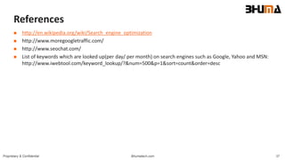 Bhumatech.com 37Proprietary & Confidential
References
 http://en.wikipedia.org/wiki/Search_engine_optimization
 http://www.moregoogletraffic.com/
 http://www.seochat.com/
 List of keywords which are looked up(per day/ per month) on search engines such as Google, Yahoo and MSN:
http://www.iwebtool.com/keyword_lookup/?&num=500&p=1&sort=count&order=desc
 