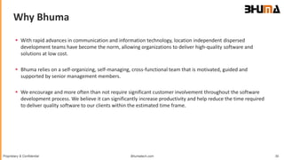 Bhumatech.com 39Proprietary & Confidential
 With rapid advances in communication and information technology, location independent dispersed
development teams have become the norm, allowing organizations to deliver high-quality software and
solutions at low cost.
 Bhuma relies on a self-organizing, self-managing, cross-functional team that is motivated, guided and
supported by senior management members.
 We encourage and more often than not require significant customer involvement throughout the software
development process. We believe it can significantly increase productivity and help reduce the time required
to deliver quality software to our clients within the estimated time frame.
Why Bhuma
 