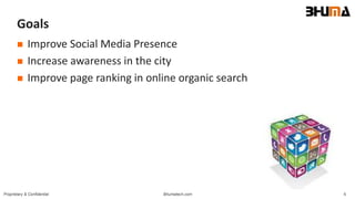 Bhumatech.com 6Proprietary & Confidential
Goals
 Improve Social Media Presence
 Increase awareness in the city
 Improve page ranking in online organic search
 