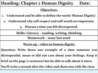 Homework – none last week
Skills: Literacy – reading, writing, thinking
Objectives:
1. Understand and be able to define the words ‘Human Dignity’.
2. Understand why self-respect and self-worth are important.
3. Discuss a time you felt disrespected.
Heading: Chapter 2 Human Dignity Date:
Warm-up – video on human dignity
Question: Write down one example of a time someone was
disrespectful, mean or did not care about your feelings. Keep it
brief on the page (1 sentence) but be able to talk about it more.
You’ll write a second after the video and share one with the class.
 