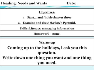 Homework – none.
Objectives:
1. Start... and finish chapter three
2. Examine and draw Maslow’s Pyramid.
Heading: Needs and Wants Date:
Skills: Literacy, managing information
Warm-up
Coming up to the holidays, I ask you this
question.
Write down one thing you want and one thing
you need.
 