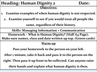 Warm-up
Pass your homework to the person on your left.
After 1 minute, take it back and pass it to the person on the
right. Then pass it up front to be collected. Can anyone raise
their hands and explain what human dignity is then.
Homework – What is Human Dignity? (Half A4 Page).
Make sure names, class and date written up top. (Green cards)
Skills: Managing Information + Communication
Objectives:
1. Examine examples of when human dignity is not respected.
2. Examine yourself to see if you would treat all people the
same, regardless of their history.
Heading: Human Dignity 2 Date:
 