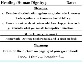 Skills: Literacy, teamwork
Homework – Activity Book Pages 12 and 13 open on desk
Objectives:
1. Examine discrimination against race, otherwise known as
Racism, otherwise known as foolish idiocy.
2. Have discussions about racism, which can happen in school.
3. Consider what you can do to stop discrimination.
Heading: Human Dignity 3 Date:
Warm-up
Examine the picture on page 19 of your green book.
I see…. I think…. I wonder if…..
 