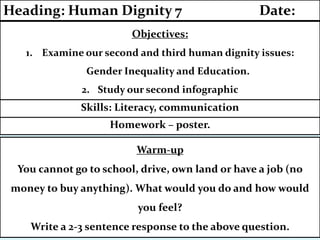 Homework – poster.
Skills: Literacy, communication
Objectives:
1. Examine our second and third human dignity issues:
Gender Inequality and Education.
2. Study our second infographic
Heading: Human Dignity 7 Date:
Warm-up
You cannot go to school, drive, own land or have a job (no
money to buy anything). What would you do and how would
you feel?
Write a 2-3 sentence response to the above question.
 
