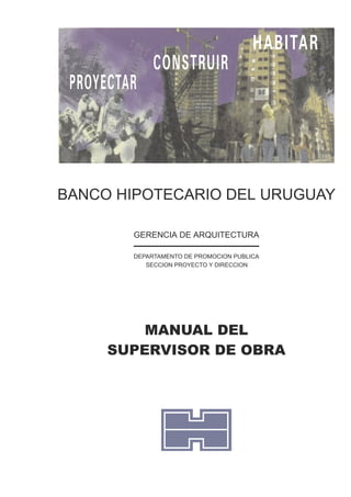 BANCO HIPOTECARIO DEL URUGUAY
MANUAL DEL
SUPERVISOR DE OBRA
GERENCIA DE ARQUITECTURA
SECCION PROYECTO Y DIRECCION
DEPARTAMENTO DE PROMOCION PUBLICA
CONSTRUIR
PROYECTAR
HABITAR
 