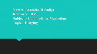 Name:- Bhumika H Sadija
Roll no :- FB350
Subject:- Commodities Marketing
Topic:- Hedging
 