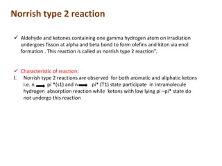 Norrish type 2 reaction
 Aldehyde and ketones containing one gamma hydrogen atom on irradiation
undergoes fisson at alpha and beta bond to form olefins and kiton via enol
formation . This reaction is called as norrish type 2 reaction”.
 Characteristic of reaction:
I. Norrish type 2 reactions are observed for both aromatic and aliphatic ketons
i.e. n pi *(s1) and n pi* (T1) state participate in intramolecule
hydrogen absorption reaction while ketons with low lying pi –pi* state do
not undergo this reaction
 