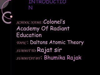 INTRODUCTIO
N
SCHOOL NAME :Colonel’s
Academy Of Radiant
Education
TOPIC : Daltons Atomic Theory
SUBMIT TO: Rajat sir
SUBMITAT BY : Bhumika Rajak
 