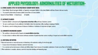 (1.) ATONIC BLADDER: EFFECT OF DESTRUCTION OF SENSORYNERVE FIBERS-
• Atonic bladder flaccid neurogenic bladder, or hypoactive neurogenic bladder is the urinary bladder with loss of tone in detrusor muscle.
• It is caused by destruction of sensory (pelvic) nerve fibers of urinary bladder.
Causes for Atonic Bladder – (i) Spinal injury (ii) Syphilis
(2.) AUTOMATIC BLADDER-
• Automatic bladder is characterized by hyperactive micturition reflex with loss of voluntary control.
• So, even a small amount of urine collected in the bladder elicits the micturition reflex resulting in emptying of bladder.
• The voluntary control is lacking because of absence of inhibition or facilitation of micturition by higher centers.
(3.) UNINHIBITED NEUROGENIC BLADDER-
• This condition is characterizedby frequent and uncontrollable micturition.
• It is due to lesion in midbrain which causes continuous excitation of spinal micturition centers resulting in frequent and uncontrollable micturition.
(4.) NOCTURNAL MICTURITION-
1. Nocturnal micturition or nocturnal enuresis or bedwetting is the involuntary voiding of urine during night.
• It occurs due to the absence of voluntary control of micturition.
• It is a common and normal process in infants and children below 3 years because of incomplete myelination of motor nerve fibers of the bladder.
2. When myelination is complete, voluntary control of micturition develops and bedwetting stops. (Ref. K Sembulingam)
 