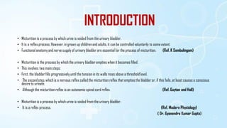 INTRODUCTION
• Micturition is a process by which urine is voided from the urinary bladder.
• It is a reflex process. However, in grown up children and adults, it can be controlled voluntarily to someextent.
• Functional anatomy and nerve supply of urinary bladder are essential for the process of micturition. (Ref. K Sembulingam)
• Micturition is the processby which the urinary bladder empties when it becomes filled.
• This involves two main steps:
• First, the bladder fills progressively until the tension in its walls rises above a threshold level.
• The second step, which is a nervous reflex called the micturition reflex that empties the bladder or, if this fails, at least causes a conscious
desire to urinate.
• Althoughthe micturition reflex is an autonomic spinal cord reflex. (Ref. Guyton and Hall)
• Micturition is a process by which urine is voided from the urinary bladder.
• It is a reflex process. (Ref. Modern Physiology)
( Dr. Gyanendra Kumar Gupta)
 