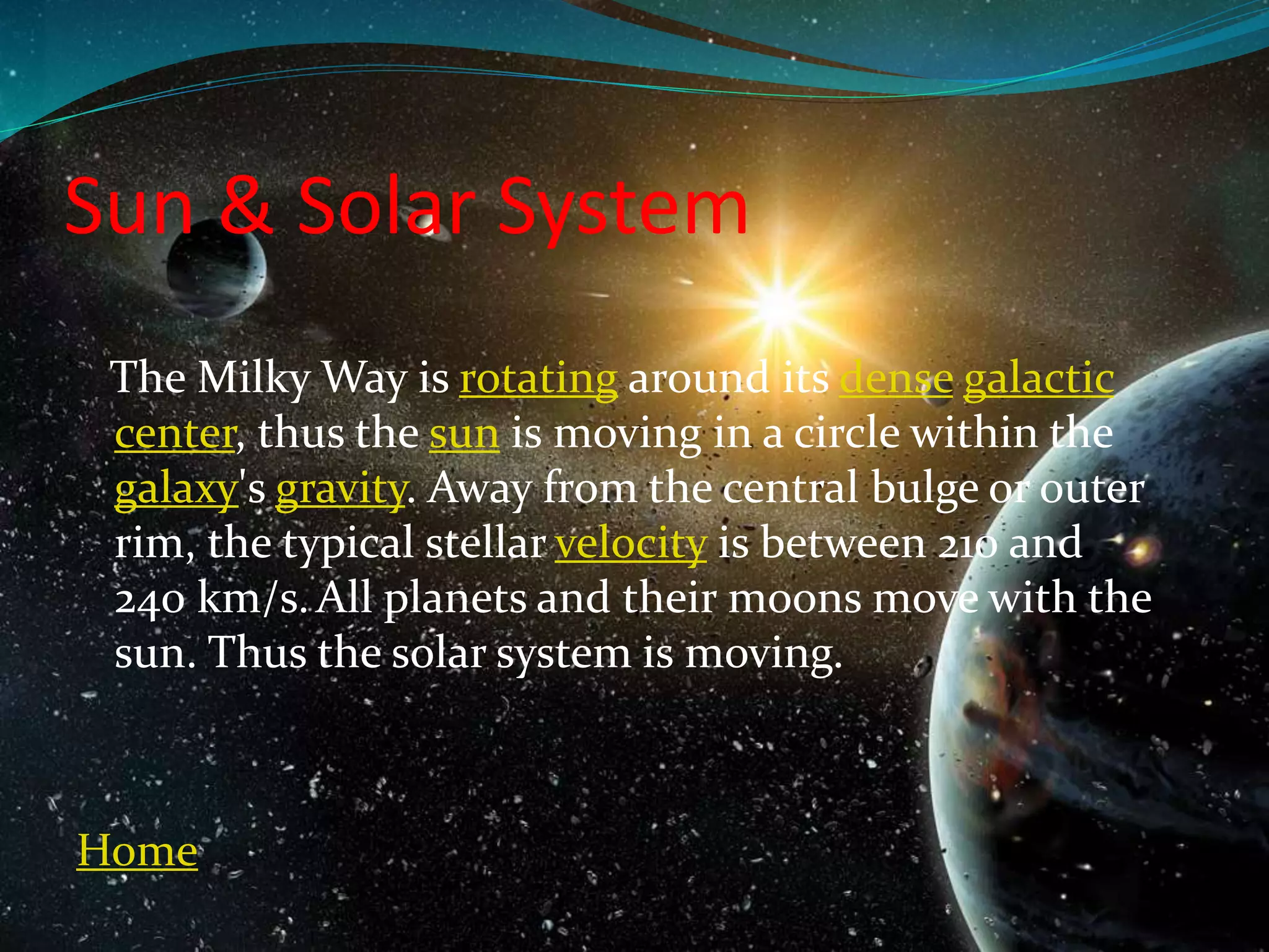 Sun & Solar System
The Milky Way is rotating around its dense galactic
center, thus the sun is moving in a circle within the
galaxy's gravity. Away from the central bulge or outer
rim, the typical stellar velocity is between 210 and
240 km/s.All planets and their moons move with the
sun. Thus the solar system is moving.
Home
 