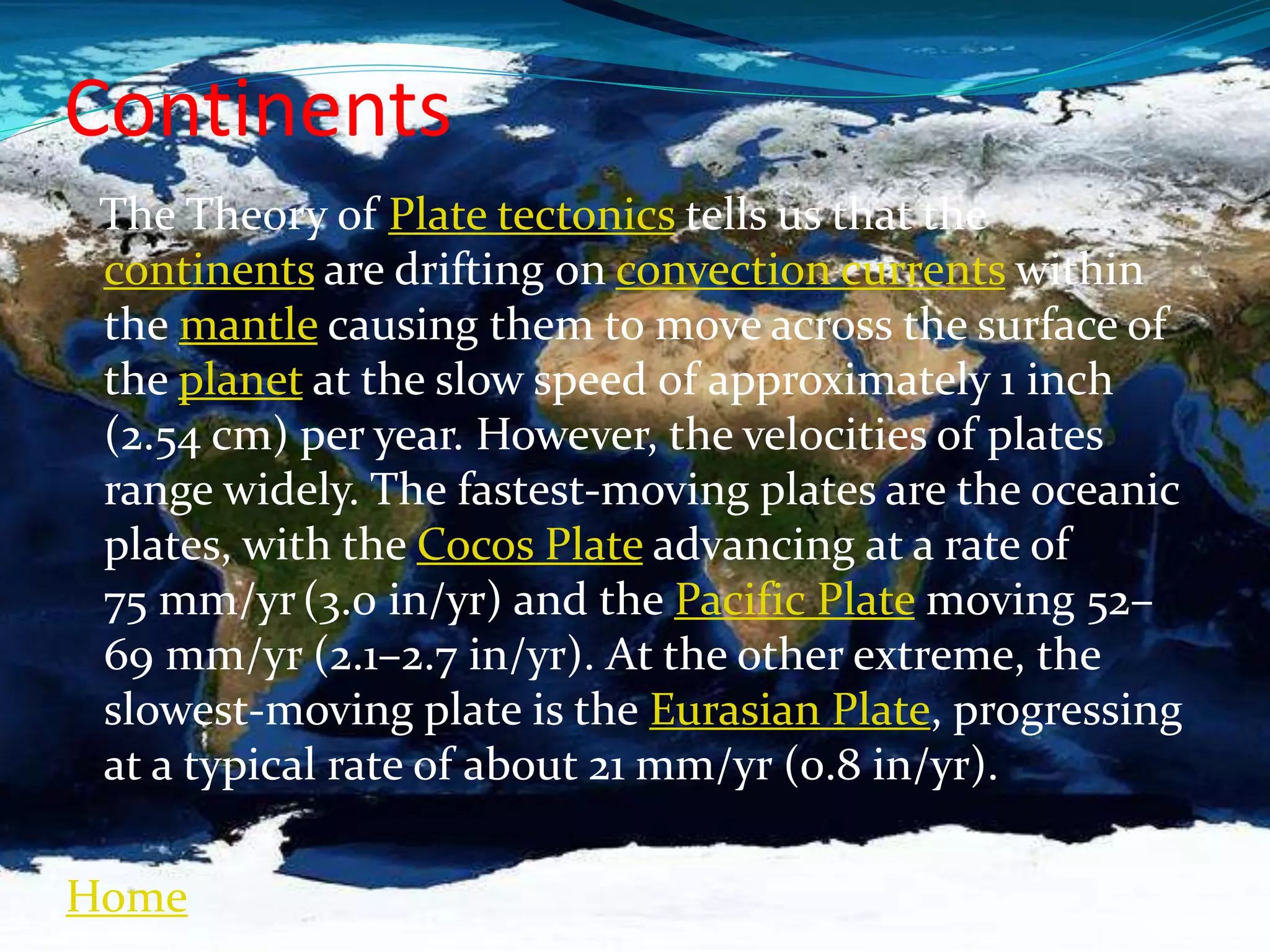 Continents
The Theory of Plate tectonics tells us that the
continents are drifting on convection currents within
the mantle causing them to move across the surface of
the planet at the slow speed of approximately 1 inch
(2.54 cm) per year. However, the velocities of plates
range widely. The fastest-moving plates are the oceanic
plates, with the Cocos Plate advancing at a rate of
75 mm/yr(3.0 in/yr) and the Pacific Plate moving 52–
69 mm/yr (2.1–2.7 in/yr). At the other extreme, the
slowest-moving plate is the Eurasian Plate, progressing
at a typical rate of about 21 mm/yr (0.8 in/yr).
Home
 