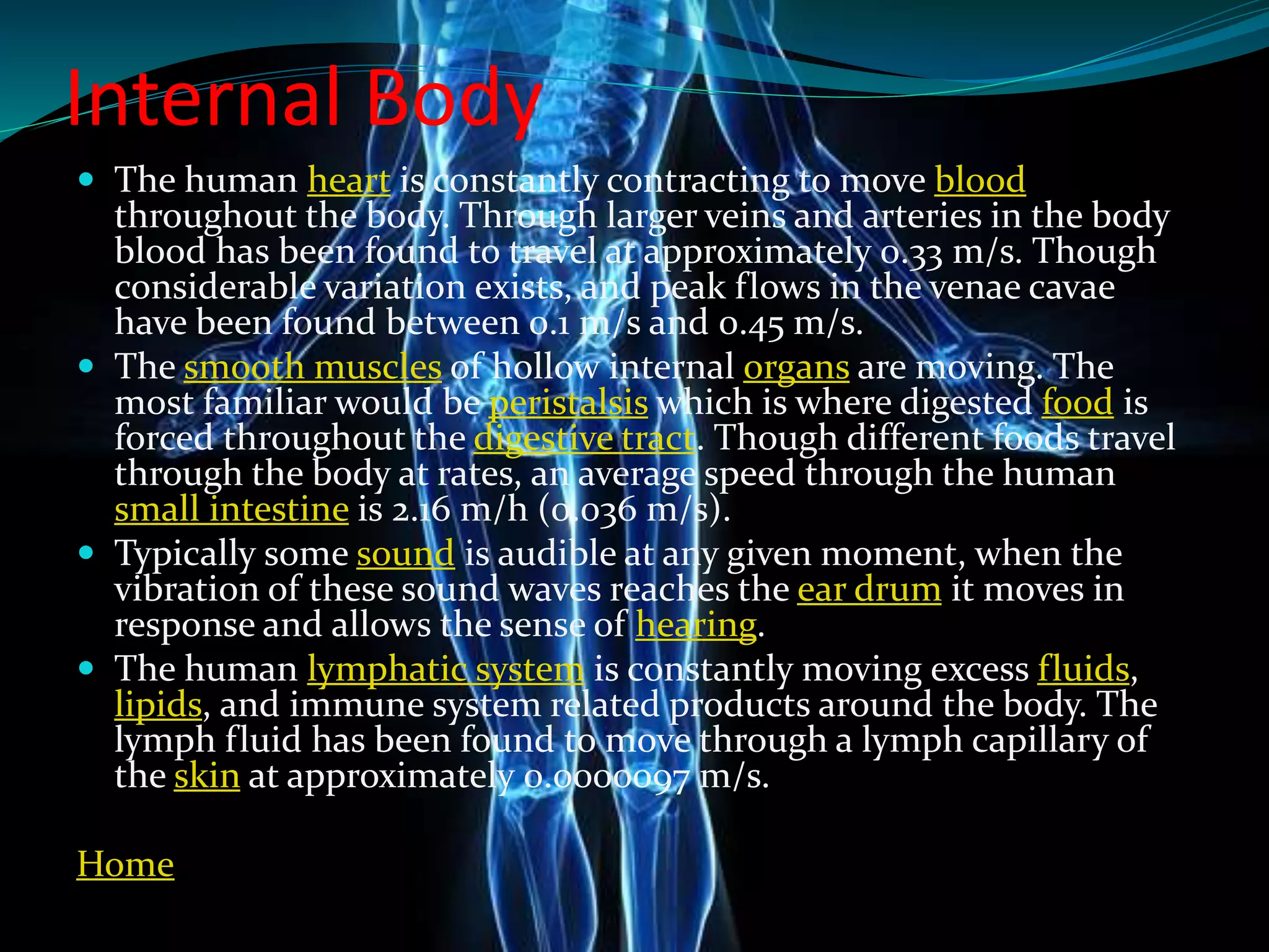 Internal Body
 The human heart is constantly contracting to move blood
throughout the body. Through larger veins and arteries in the body
blood has been found to travel at approximately 0.33 m/s. Though
considerable variation exists, and peak flows in the venae cavae
have been found between 0.1 m/s and 0.45 m/s.
 The smooth muscles of hollow internal organs are moving. The
most familiar would be peristalsis which is where digested food is
forced throughout the digestive tract. Though different foods travel
through the body at rates, an average speed through the human
small intestine is 2.16 m/h (0.036 m/s).
 Typically some sound is audible at any given moment, when the
vibration of these sound waves reaches the ear drum it moves in
response and allows the sense of hearing.
 The human lymphatic system is constantly moving excess fluids,
lipids, and immune system related products around the body. The
lymph fluid has been found to move through a lymph capillary of
the skin at approximately 0.0000097 m/s.
Home
 