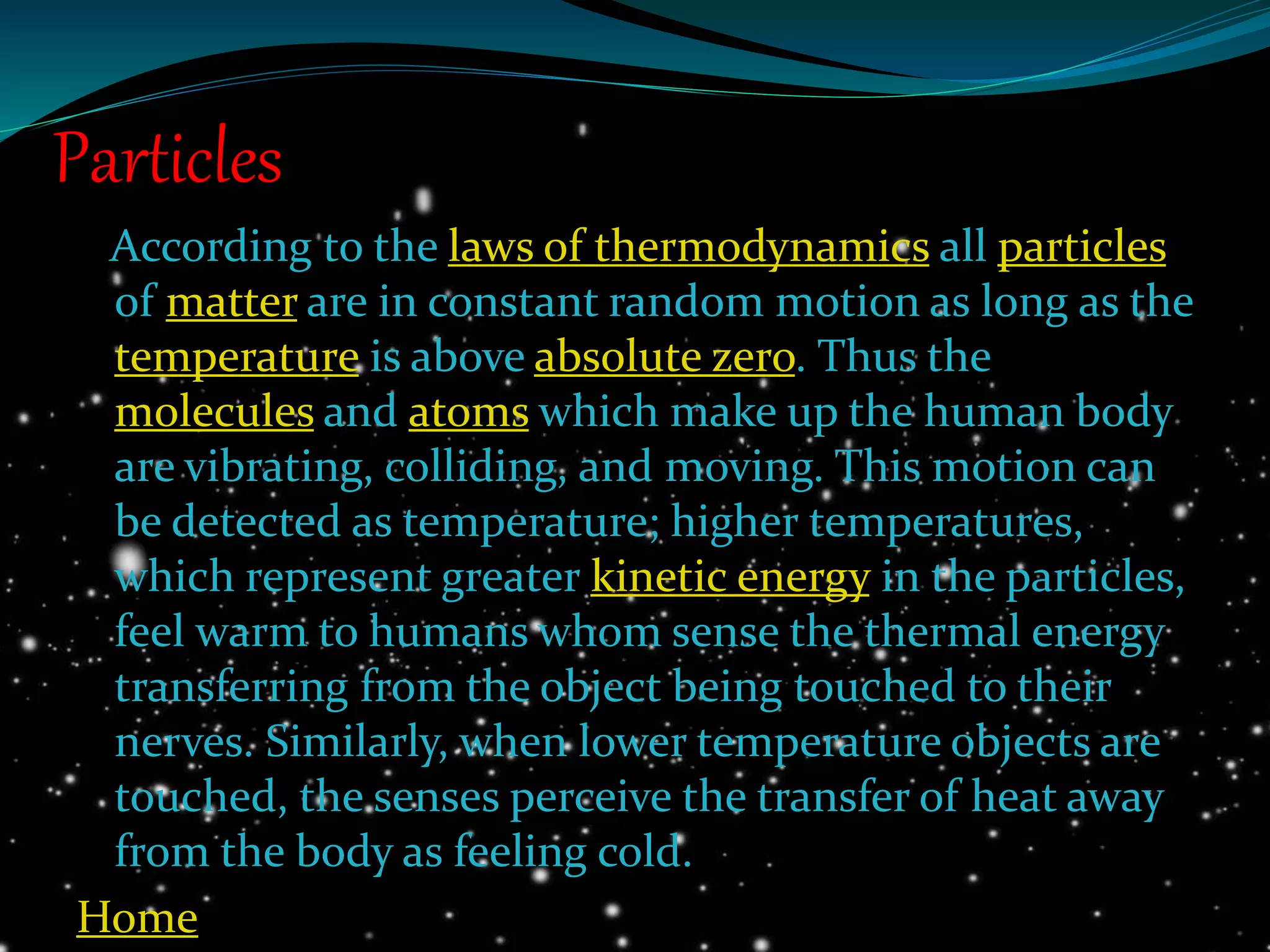 Particles
According to the laws of thermodynamics all particles
of matter are in constant random motion as long as the
temperature is above absolute zero. Thus the
molecules and atoms which make up the human body
are vibrating, colliding, and moving. This motion can
be detected as temperature; higher temperatures,
which represent greater kinetic energy in the particles,
feel warm to humans whom sense the thermal energy
transferring from the object being touched to their
nerves. Similarly, when lower temperature objects are
touched, the senses perceive the transfer of heat away
from the body as feeling cold.
Home
 