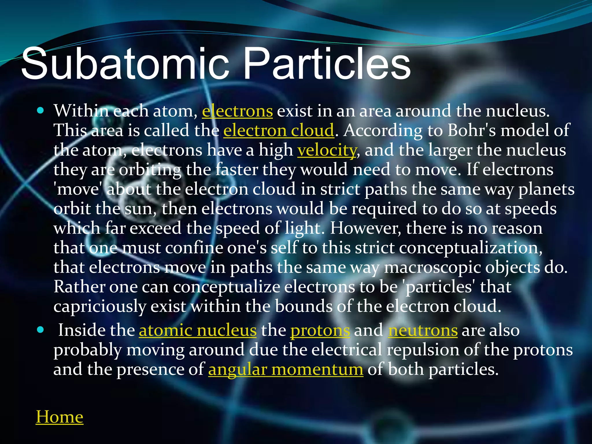 Subatomic Particles
 Within each atom, electrons exist in an area around the nucleus.
This area is called the electron cloud. According to Bohr's model of
the atom, electrons have a high velocity, and the larger the nucleus
they are orbiting the faster they would need to move. If electrons
'move' about the electron cloud in strict paths the same way planets
orbit the sun, then electrons would be required to do so at speeds
which far exceed the speed of light. However, there is no reason
that one must confine one's self to this strict conceptualization,
that electrons move in paths the same way macroscopic objects do.
Rather one can conceptualize electrons to be 'particles' that
capriciously exist within the bounds of the electron cloud.
 Inside the atomic nucleus the protons and neutrons are also
probably moving around due the electrical repulsion of the protons
and the presence of angular momentum of both particles.
Home
 