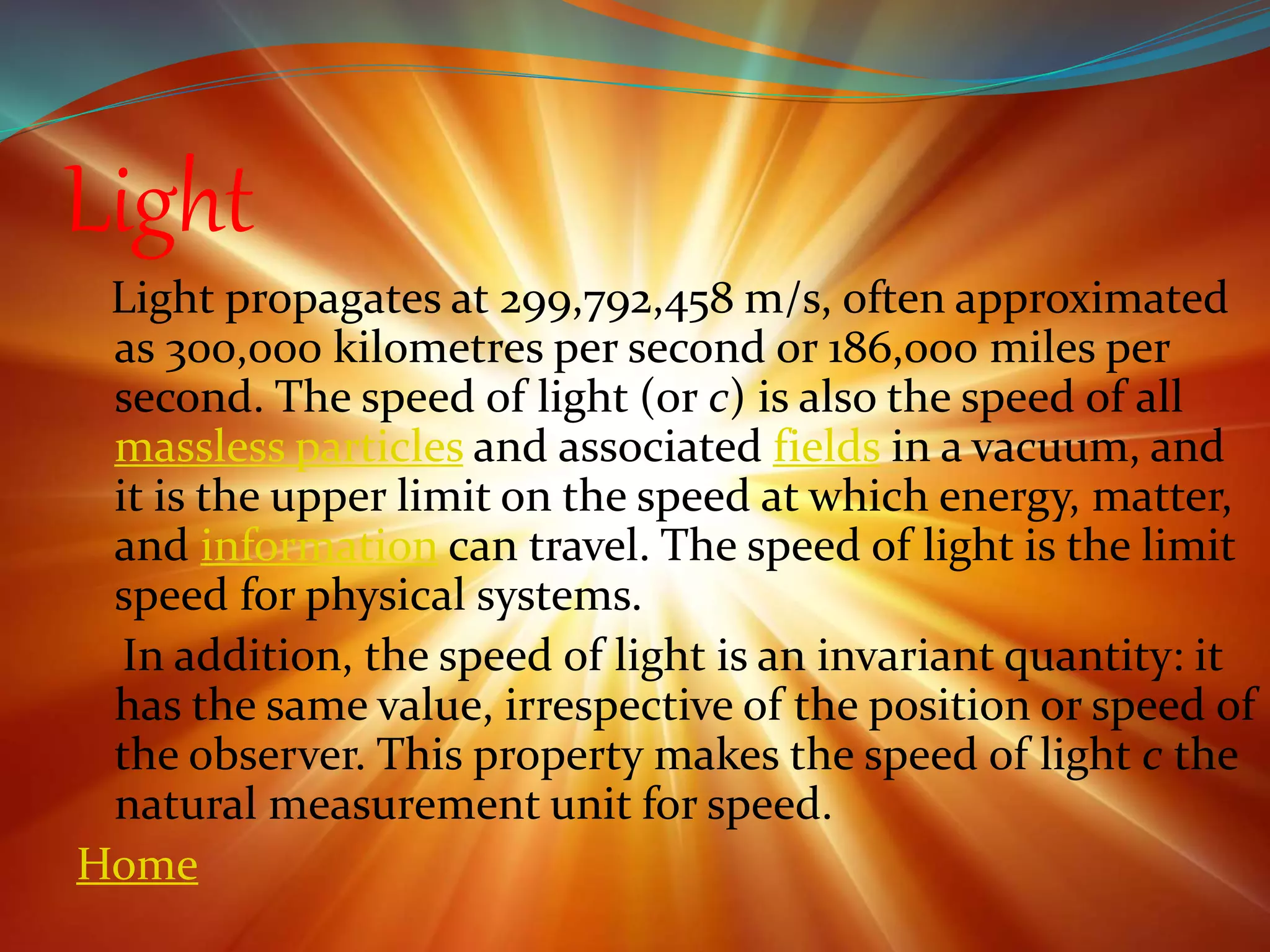 Light
Light propagates at 299,792,458 m/s, often approximated
as 300,000 kilometres per second or 186,000 miles per
second. The speed of light (or c) is also the speed of all
massless particles and associated fields in a vacuum, and
it is the upper limit on the speed at which energy, matter,
and information can travel. The speed of light is the limit
speed for physical systems.
In addition, the speed of light is an invariant quantity: it
has the same value, irrespective of the position or speed of
the observer. This property makes the speed of light c the
natural measurement unit for speed.
Home
 