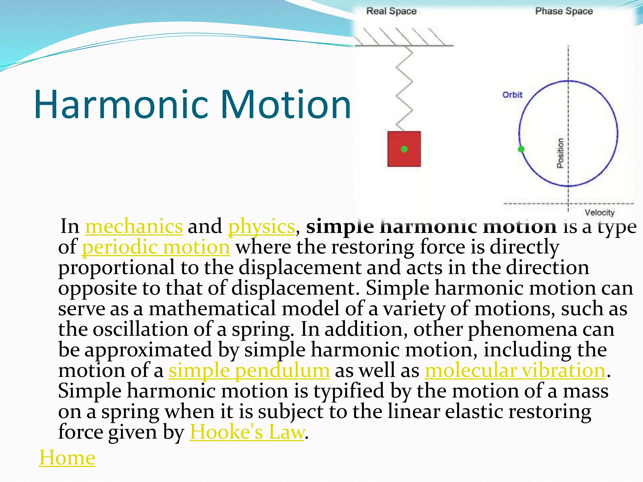 Harmonic Motion
In mechanics and physics, simple harmonic motion is a type
of periodic motion where the restoring force is directly
proportional to the displacement and acts in the direction
opposite to that of displacement. Simple harmonic motion can
serve as a mathematical model of a variety of motions, such as
the oscillation of a spring. In addition, other phenomena can
be approximated by simple harmonic motion, including the
motion of a simple pendulum as well as molecular vibration.
Simple harmonic motion is typified by the motion of a mass
on a spring when it is subject to the linear elastic restoring
force given by Hooke's Law.
Home
 
