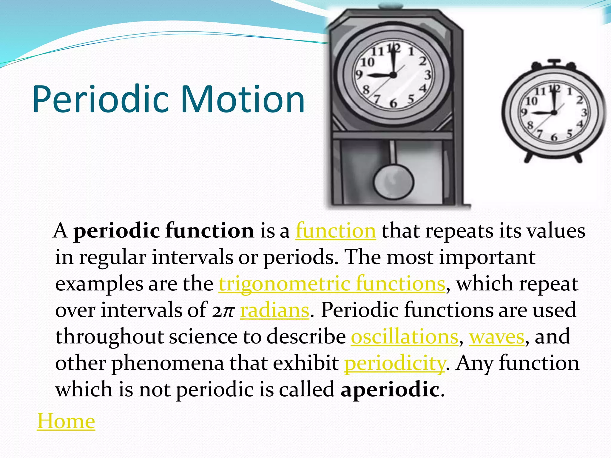 Periodic Motion
A periodic function is a function that repeats its values
in regular intervals or periods. The most important
examples are the trigonometric functions, which repeat
over intervals of 2π radians. Periodic functions are used
throughout science to describe oscillations, waves, and
other phenomena that exhibit periodicity. Any function
which is not periodic is called aperiodic.
Home
 