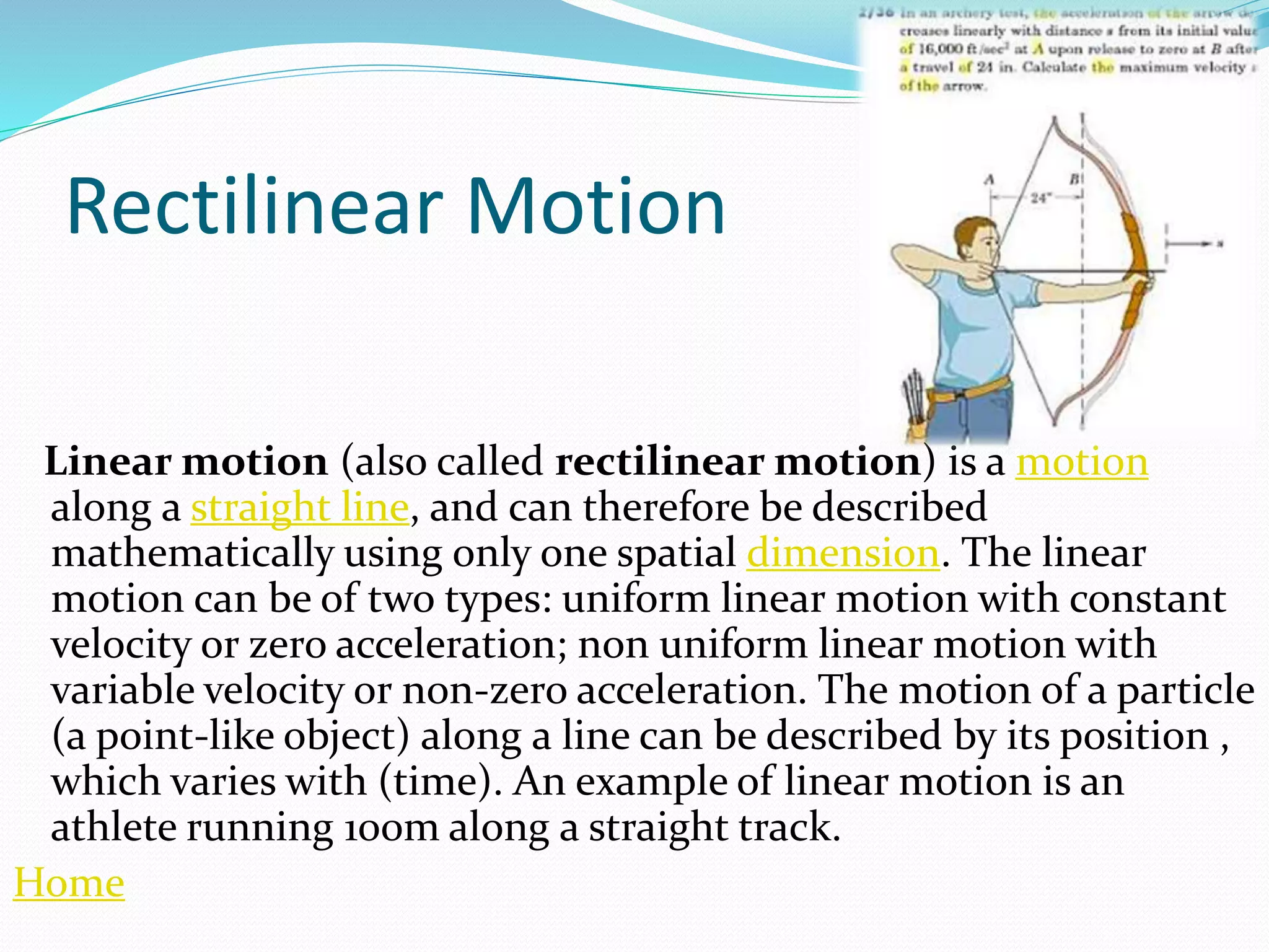 Rectilinear Motion
Linear motion (also called rectilinear motion) is a motion
along a straight line, and can therefore be described
mathematically using only one spatial dimension. The linear
motion can be of two types: uniform linear motion with constant
velocity or zero acceleration; non uniform linear motion with
variable velocity or non-zero acceleration. The motion of a particle
(a point-like object) along a line can be described by its position ,
which varies with (time). An example of linear motion is an
athlete running 100m along a straight track.
Home
 