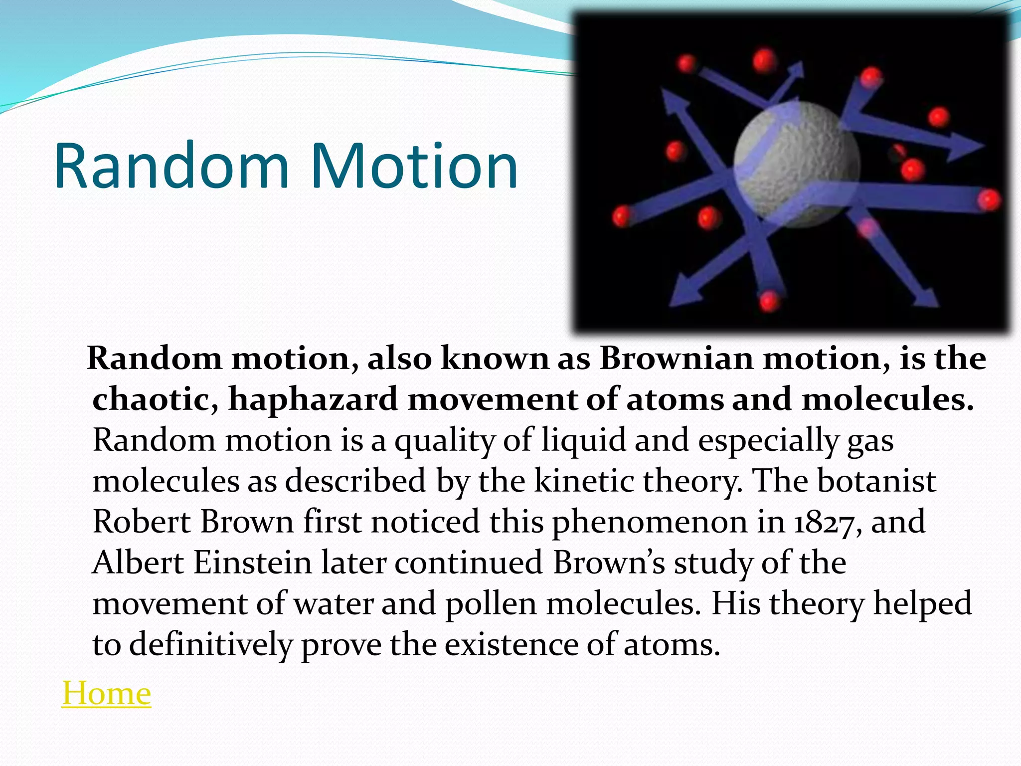 Random Motion
Random motion, also known as Brownian motion, is the
chaotic, haphazard movement of atoms and molecules.
Random motion is a quality of liquid and especially gas
molecules as described by the kinetic theory. The botanist
Robert Brown first noticed this phenomenon in 1827, and
Albert Einstein later continued Brown’s study of the
movement of water and pollen molecules. His theory helped
to definitively prove the existence of atoms.
Home
 