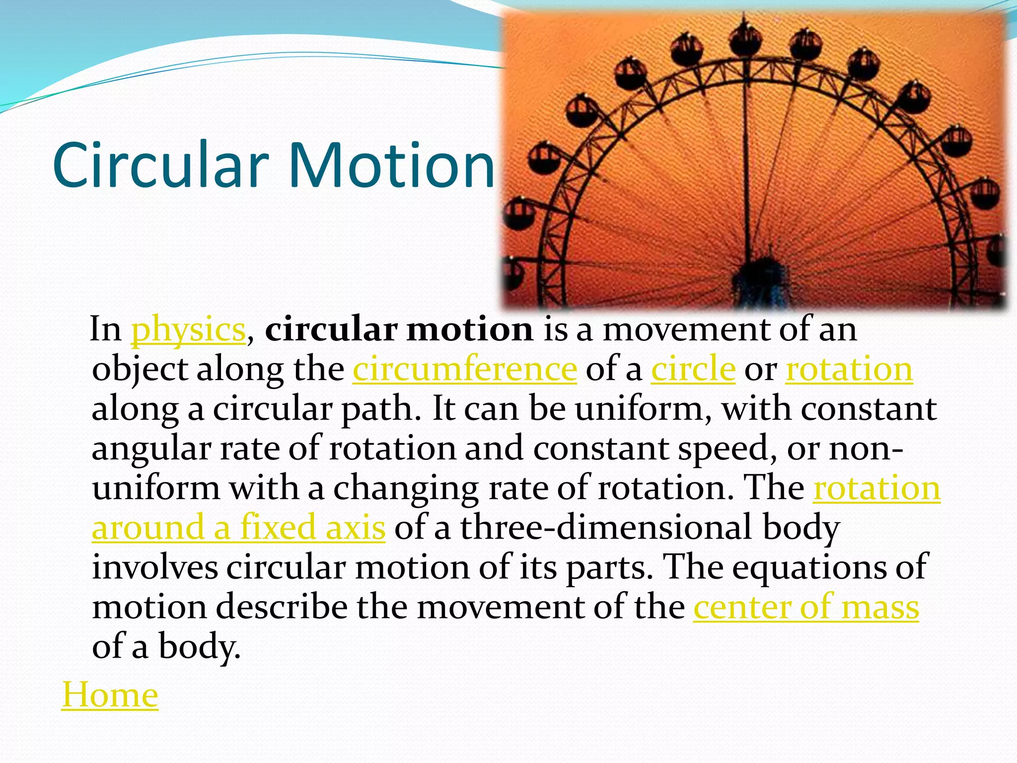 Circular Motion
In physics, circular motion is a movement of an
object along the circumference of a circle or rotation
along a circular path. It can be uniform, with constant
angular rate of rotation and constant speed, or non-
uniform with a changing rate of rotation. The rotation
around a fixed axis of a three-dimensional body
involves circular motion of its parts. The equations of
motion describe the movement of the center of mass
of a body.
Home
 