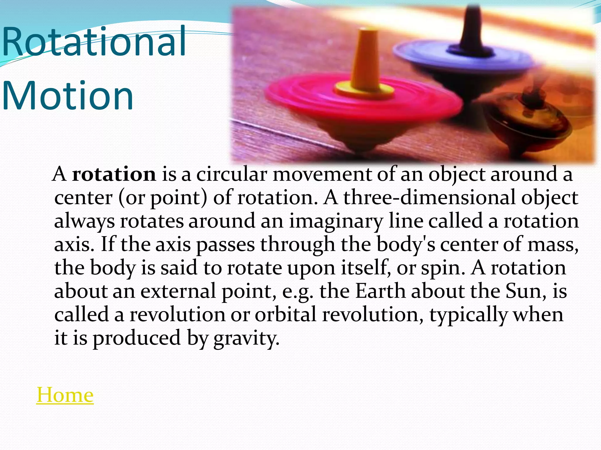 Rotational
Motion
A rotation is a circular movement of an object around a
center (or point) of rotation. A three-dimensional object
always rotates around an imaginary line called a rotation
axis. If the axis passes through the body's center of mass,
the body is said to rotate upon itself, or spin. A rotation
about an external point, e.g. the Earth about the Sun, is
called a revolution or orbital revolution, typically when
it is produced by gravity.
Home
 