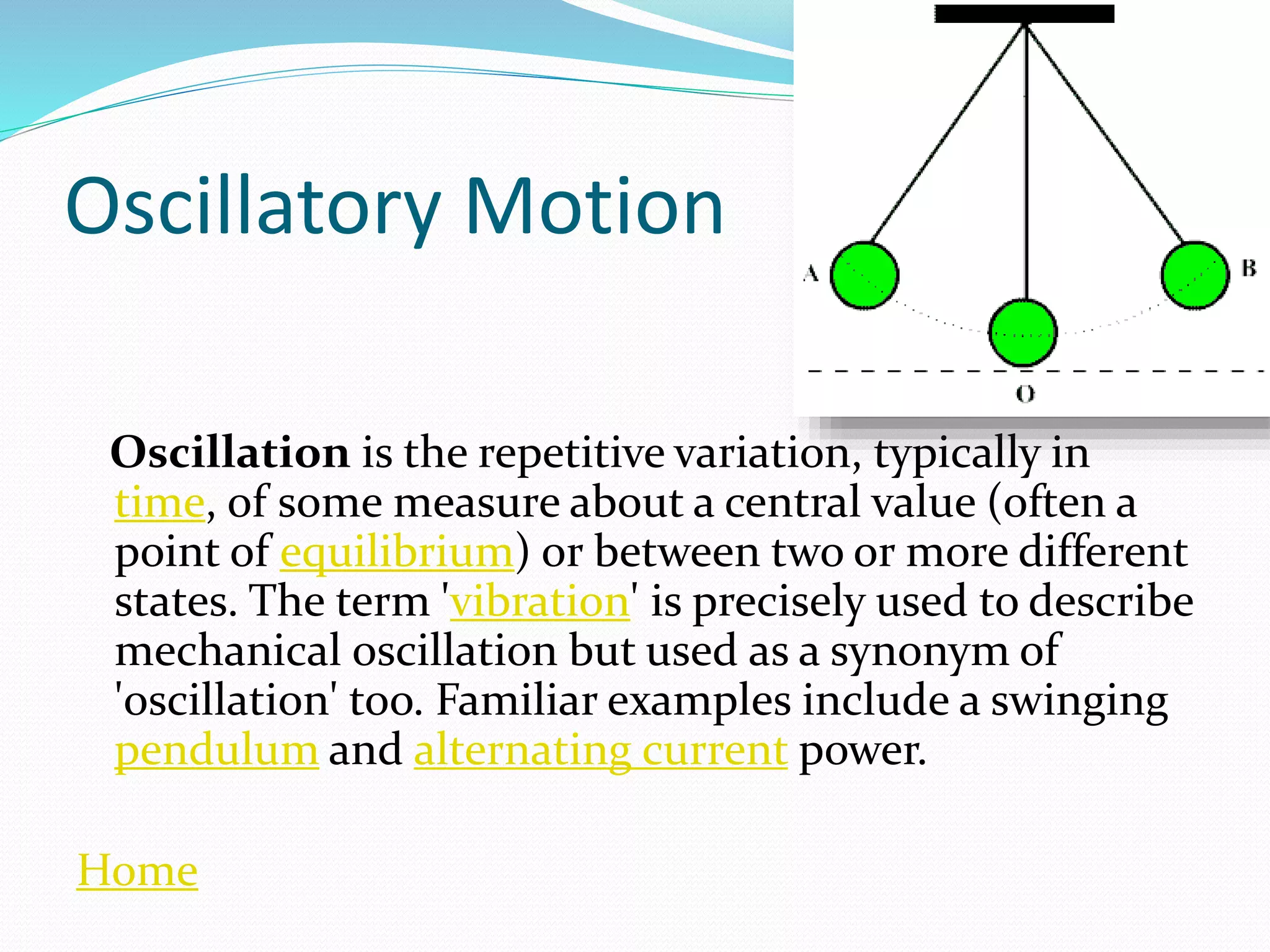 Oscillatory Motion
Oscillation is the repetitive variation, typically in
time, of some measure about a central value (often a
point of equilibrium) or between two or more different
states. The term 'vibration' is precisely used to describe
mechanical oscillation but used as a synonym of
'oscillation' too. Familiar examples include a swinging
pendulum and alternating current power.
Home
 