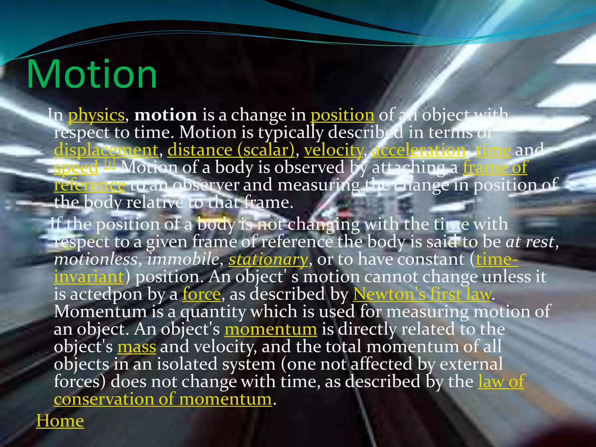 Motion
In physics, motion is a change in position of an object with
respect to time. Motion is typically described in terms of
displacement, distance (scalar), velocity, acceleration, time and
speed.[1] Motion of a body is observed by attaching a frame of
reference to an observer and measuring the change in position of
the body relative to that frame.
If the position of a body is not changing with the time with
respect to a given frame of reference the body is said to be at rest,
motionless, immobile, stationary, or to have constant (time-
invariant) position. An object' s motion cannot change unless it
is actedpon by a force, as described by Newton's first law.
Momentum is a quantity which is used for measuring motion of
an object. An object's momentum is directly related to the
object's mass and velocity, and the total momentum of all
objects in an isolated system (one not affected by external
forces) does not change with time, as described by the law of
conservation of momentum.
Home
 