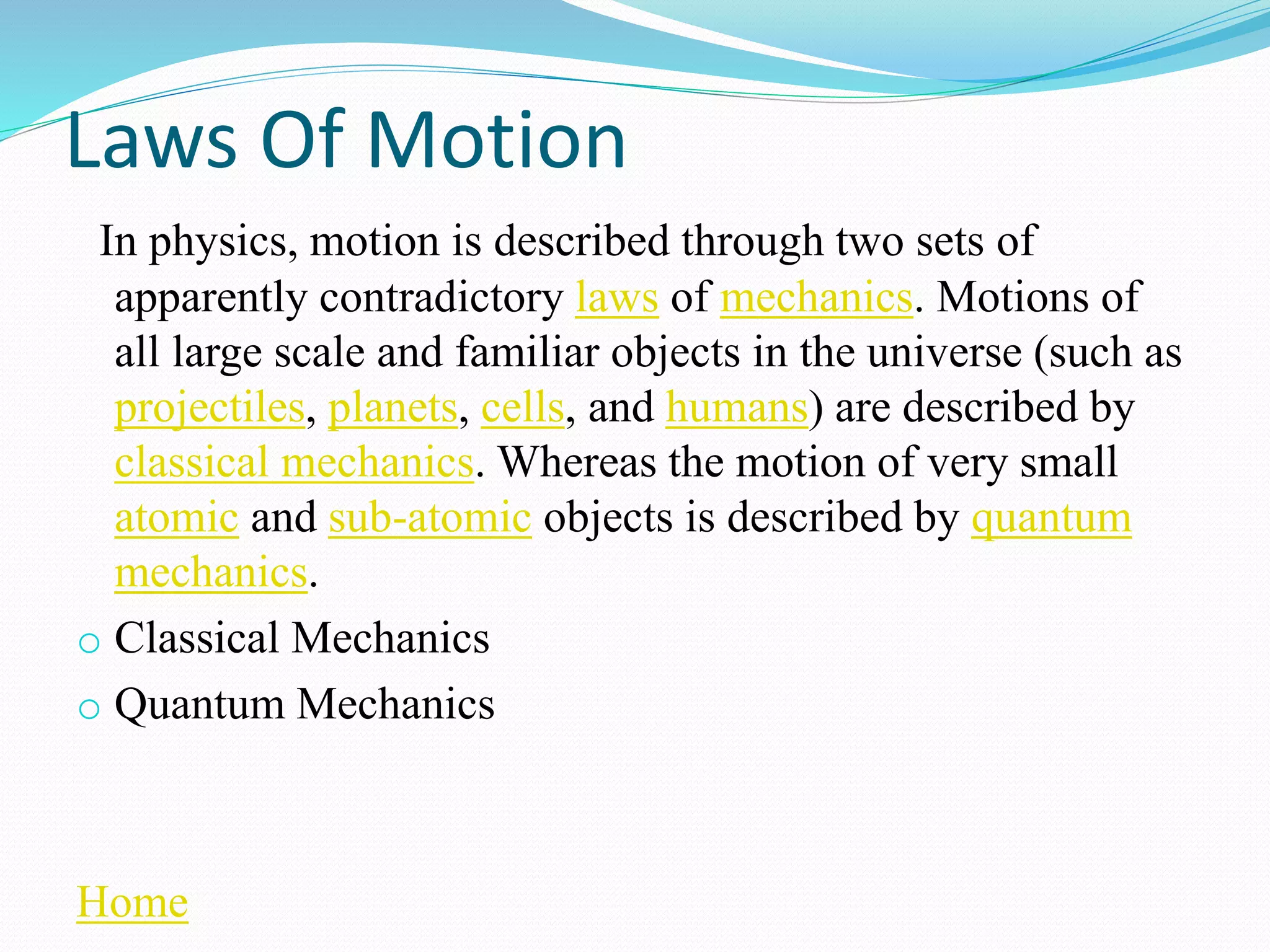 Laws Of Motion
In physics, motion is described through two sets of
apparently contradictory laws of mechanics. Motions of
all large scale and familiar objects in the universe (such as
projectiles, planets, cells, and humans) are described by
classical mechanics. Whereas the motion of very small
atomic and sub-atomic objects is described by quantum
mechanics.
o Classical Mechanics
o Quantum Mechanics
Home
 