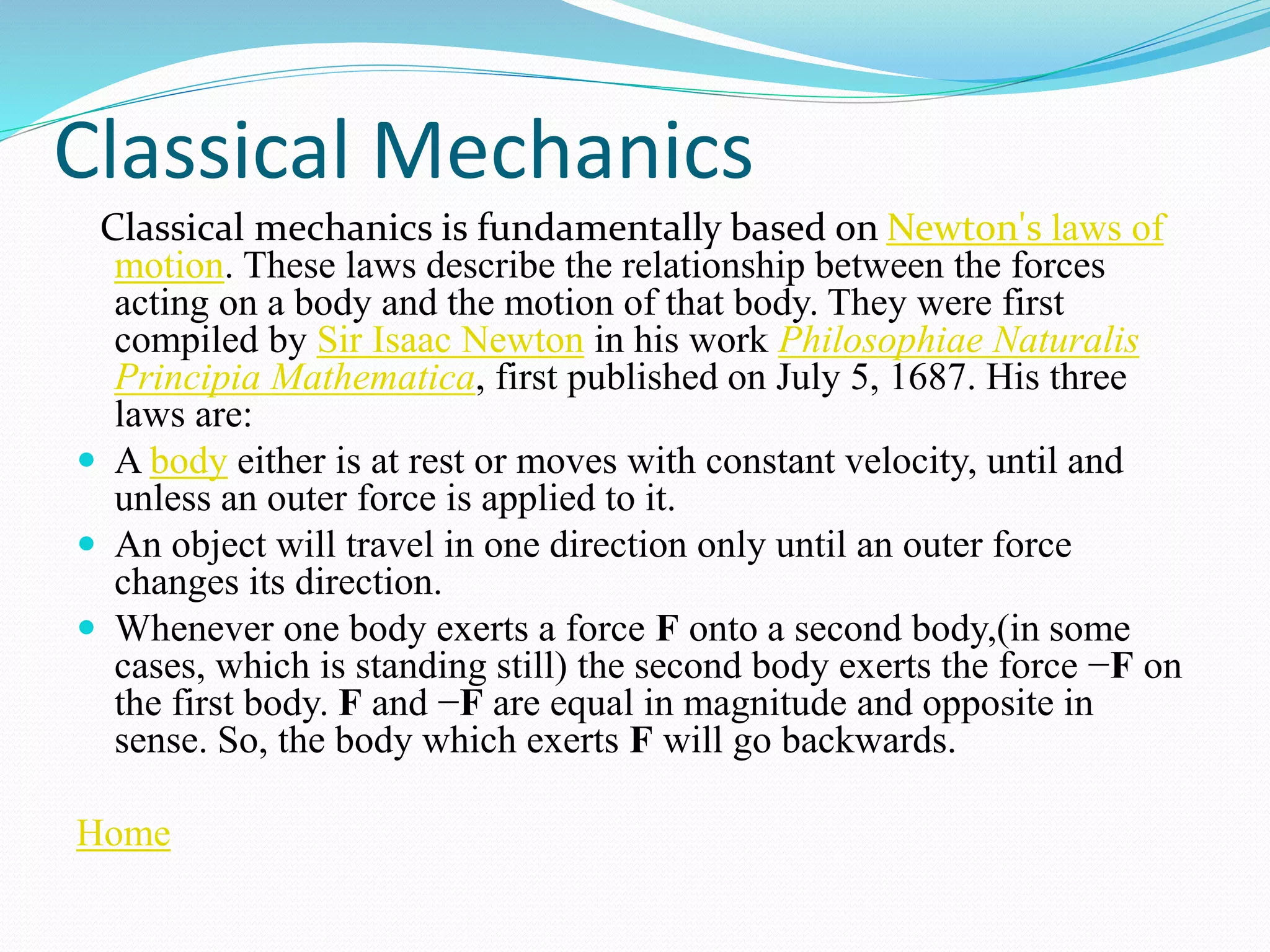 Classical Mechanics
Classical mechanics is fundamentally based on Newton's laws of
motion. These laws describe the relationship between the forces
acting on a body and the motion of that body. They were first
compiled by Sir Isaac Newton in his work Philosophiae Naturalis
Principia Mathematica, first published on July 5, 1687. His three
laws are:
 A body either is at rest or moves with constant velocity, until and
unless an outer force is applied to it.
 An object will travel in one direction only until an outer force
changes its direction.
 Whenever one body exerts a force F onto a second body,(in some
cases, which is standing still) the second body exerts the force −F on
the first body. F and −F are equal in magnitude and opposite in
sense. So, the body which exerts F will go backwards.
Home
 