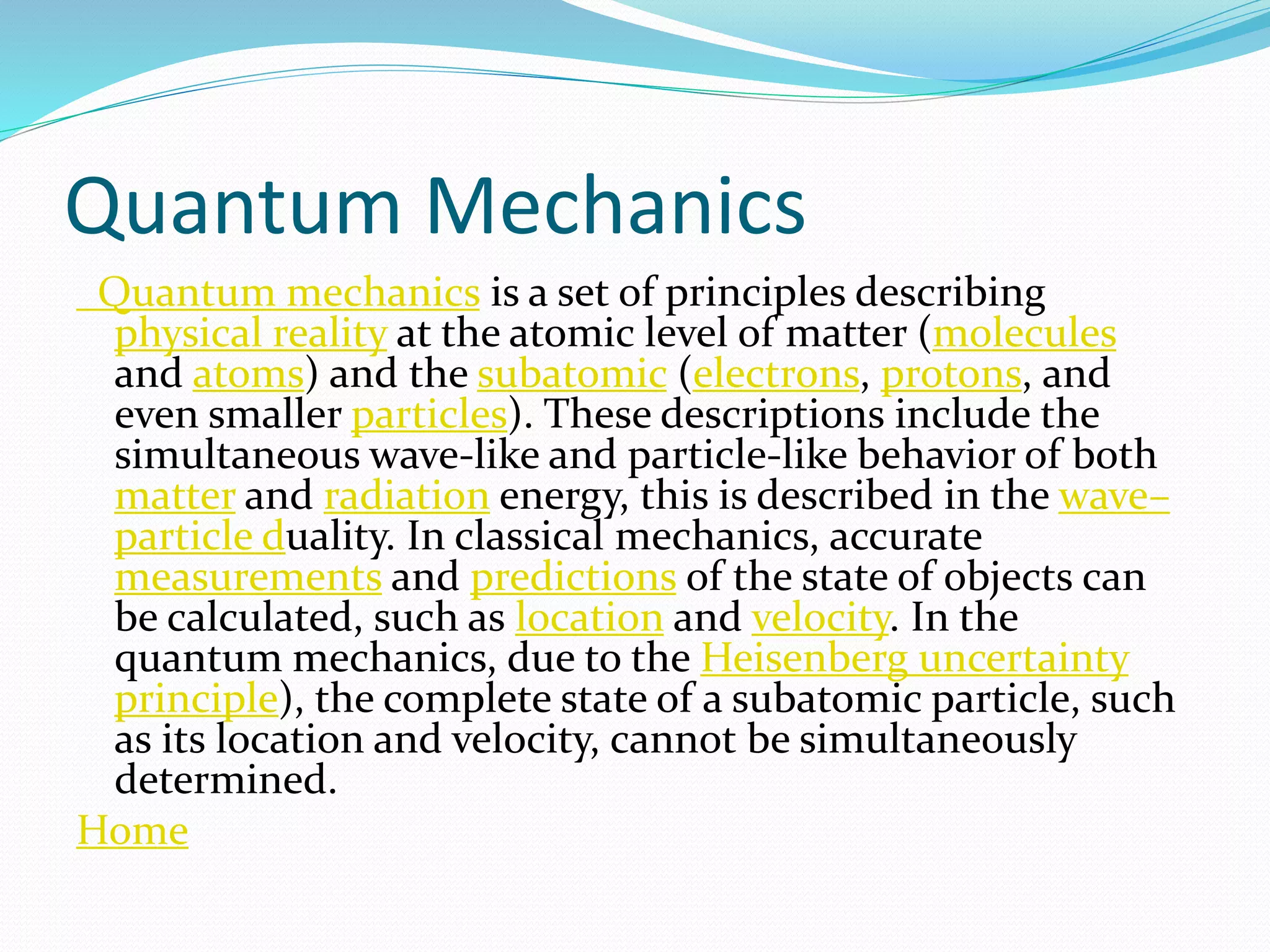 Quantum Mechanics
Quantum mechanics is a set of principles describing
physical reality at the atomic level of matter (molecules
and atoms) and the subatomic (electrons, protons, and
even smaller particles). These descriptions include the
simultaneous wave-like and particle-like behavior of both
matter and radiation energy, this is described in the wave–
particle duality. In classical mechanics, accurate
measurements and predictions of the state of objects can
be calculated, such as location and velocity. In the
quantum mechanics, due to the Heisenberg uncertainty
principle), the complete state of a subatomic particle, such
as its location and velocity, cannot be simultaneously
determined.
Home
 