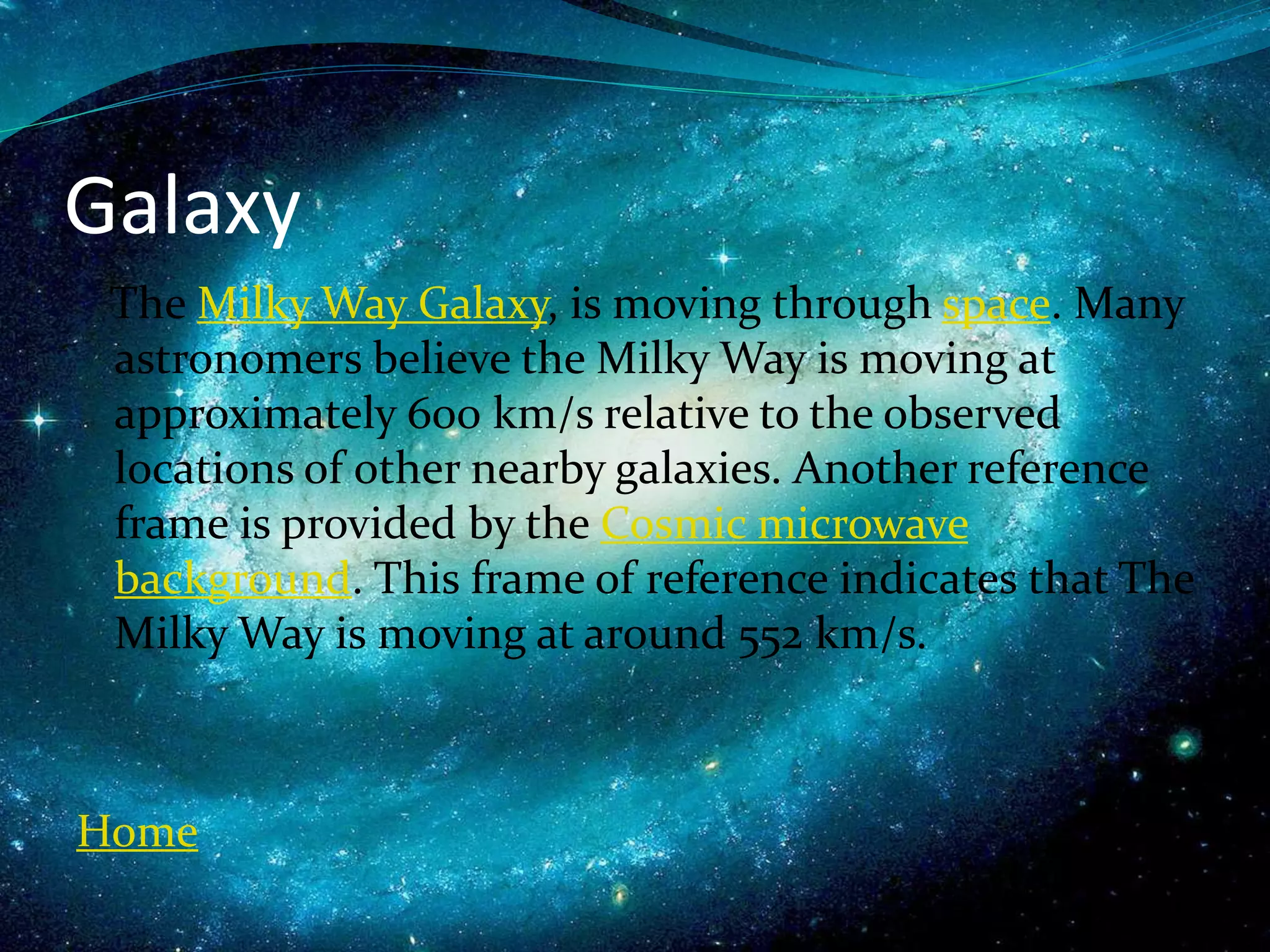 Galaxy
The Milky Way Galaxy, is moving through space. Many
astronomers believe the Milky Way is moving at
approximately 600 km/s relative to the observed
locations of other nearby galaxies. Another reference
frame is provided by the Cosmic microwave
background. This frame of reference indicates that The
Milky Way is moving at around 552 km/s.
Home
 