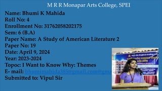 Name: Bhumi K Mahida
Roll No: 4
Enrollment No: 31762058202175
Sem: 6 (B.A)
Paper Name: A Study of American Literature 2
Paper No: 19
Date: April 9, 2024
Year: 2023-2024
Topoc: I Want to Know Why: Themes
E- mail: bhumimahida385@gmail.com@gmail.com
Submitted to: Vipul Sir
M R R Monapar Arts College, SPEI
 