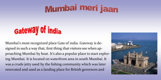 Mumbai’s most recognized place Gate of india. Gateway is de- signed in such a way that, first thing that visitors see when ap- proaching Mumbai by boat. It’s also a popular place to start explor- ing Mumbai. It is located on waterfront area in south Mumbai. It was a crude jetty used by the fishing community which was later renovated and used as a landing place for British governors and  