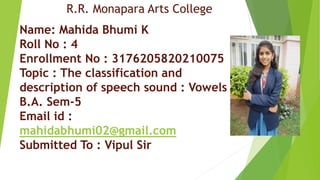 Name: Mahida Bhumi K
Roll No : 4
Enrollment No : 3176205820210075
Topic : The classification and
description of speech sound : Vowels
B.A. Sem-5
Email id :
mahidabhumi02@gmail.com
Submitted To : Vipul Sir
R.R. Monapara Arts College
 