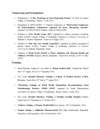 Volunteering and Participations
• Participated in “A Day Workshop on Good Dispensing Practice” by NPA in Crimson
College of Technology, Butwal, 31 July 2011.
• Participation in NPSA-PUSPA 1st National Symposium on “Professional Competency
for Professionalism: Collaborative approach for better Therapeutic outcome”
organized by NPSA-PUSPA, Pokhara, Nepal 4-6 March 2009.
• Volunteer in “Free Health Camp- 2011” organized by crimson association of pharma
student (CAPS), Crimson College of Technology (Affiliated to Pokhara University) at
Makahar-2, Semara, Rupandehi, Nepal on 24 August 2011.
• Volunteer in “One Day Free Health Camp-2012” organized by crimson association of
pharma student (CAPS), Crimson College of Technology (Affiliated to Pokhara
University) at Saljandi, Rupandehi, Nepal.
• Volunteer in World Vision (INGO) in Water Sanitation and Maternal Health and
Childcare (WASH) Program, Butwal, Rupandehi , Nepal from February 5,2015 to May
5,2015.
Trainings
• Retail Pharmacy training for one month at “Punam medical Hall”, Hospital line, Butwal
from 11th August 2012 to 11th September 2012.
• Two weeks Hospital Pharmacy Training at College of Medical Sciences (CMS),
Bharatpur, Nepal, from 23th July to 7th August 2012.
• “Orientation Training on World Health Organization Recommendation Good
Manufacturing Practices (WHO GMP)” organized by Nepal Pharmaceutical
Association in Crimson College of Technology, Butwal, Nepal 1-2 June 2012.
• One weeks Hospital Pharmacy Training at Manipal Teaching Hospital, Pokhara
Nepal, from 25th September to 1st October 2011.
• Volunteer training at Poonam Medical Hall from January, 2013 to September, 2013.
• In-plant training at Siddhartha Pharmaceuticals Pvt. Ltd., Madhawaliya, Rupandehi,
Nepal from 18th September, 2013 to 6th October, 2013.
 