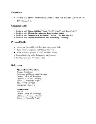 Experience
• Worked as a Clinical Pharmacist at Aaram Medical Hall from 15th October 2013 to
28th February 2015.
Computer Skills
• Proficient with Microsoft Office™ tools (Word™, Excel™ and PowerPoint™)
• Proficient with Diploma in Application Programming Bridge
• Proficient with Computerized Accounting Package (Tally and Swastika)
• Proficient with Diploma in Hardware and Networking Technology
Personal Skills
 Honest and Dependable with Excellent Interpersonal skills
 Team oriented, Organized and Manage Time well
 Work well under pressure, Flexible and Quick learner
 Possess Leadership skills; Enthusiastic and Assertive
 Friendly; have good Presentation skills
References
Mukesh Kumar Chaudhary
Program Coordinator
Department of Pharmaceutical Sciences,
Crimson College of Technology
(Affilated to Pokhara University)
Butwal-13, Rupandehi, Nepal
Mob: +9779847047000
pharmatext@yahoo.com
Devi Bhandari
Principal
Crimson College of Technology
(Affilated to Pokhara University)
Butwal-13, Rupandehi, Nepal
 