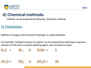 AIAS
d) Chemical methods:
Colloids can be prepared by following chemicals methods..
1) Oxidation:
Addition of oxygen and removal of hydrogen is called oxidation.
For example: Colloidal solution of sulphur can be prepared by oxidizing an aqueous
solution of H2S with a suitable oxidizing agent such as bromine water.
H2S + Br2 → 2HBr + S
2H2S + SO2 → 2H2O+ 3S
 