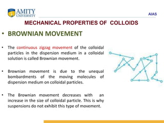AIAS
MECHANICAL PROPERTIES OF COLLOIDS
• BROWNIAN MOVEMENT
• The continuous zigzag movement of the colloidal
particles in the dispersion medium in a colloidal
solution is called Brownian movement.
• Brownian movement is due to the unequal
bombardments of the moving molecules of
dispersion medium on colloidal particles.
• The Brownian movement decreases with an
increase in the size of colloidal particle. This is why
suspensions do not exhibit this type of movement.
 
