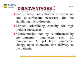 AIAS
DISADVANTAGES :
⚫Use of large concentration of surfactant
and co-surfactant necessary for the
stabilizing micro droplets.
⚫Limited solubilizing capacity for high
melting substances.
⚫Microemulsion stability is influenced by
environmental parameters such as,
temperature & pH.These parameters
change upon microemulsion delivery to
the patients.
9
 