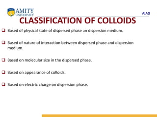 AIAS
CLASSIFICATION OF COLLOIDS
 Based of physical state of dispersed phase an dispersion medium.
 Based of nature of interaction between dispersed phase and dispersion
medium.
 Based on molecular size in the dispersed phase.
 Based on appearance of colloids.
 Based on electric charge on dispersion phase.
 