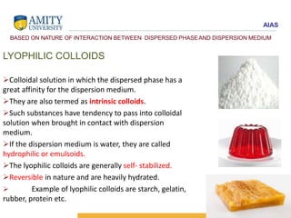 AIAS
BASED ON NATURE OF INTERACTION BETWEEN DISPERSED PHASEAND DISPERSION MEDIUM
LYOPHILIC COLLOIDS
Colloidal solution in which the dispersed phase has a
great affinity for the dispersion medium.
They are also termed as intrinsic colloids.
Such substances have tendency to pass into colloidal
solution when brought in contact with dispersion
medium.
If the dispersion medium is water, they are called
hydrophilic or emulsoids.
The lyophilic colloids are generally self- stabilized.
Reversible in nature and are heavily hydrated.
 Example of lyophilic colloids are starch, gelatin,
rubber, protein etc.
 