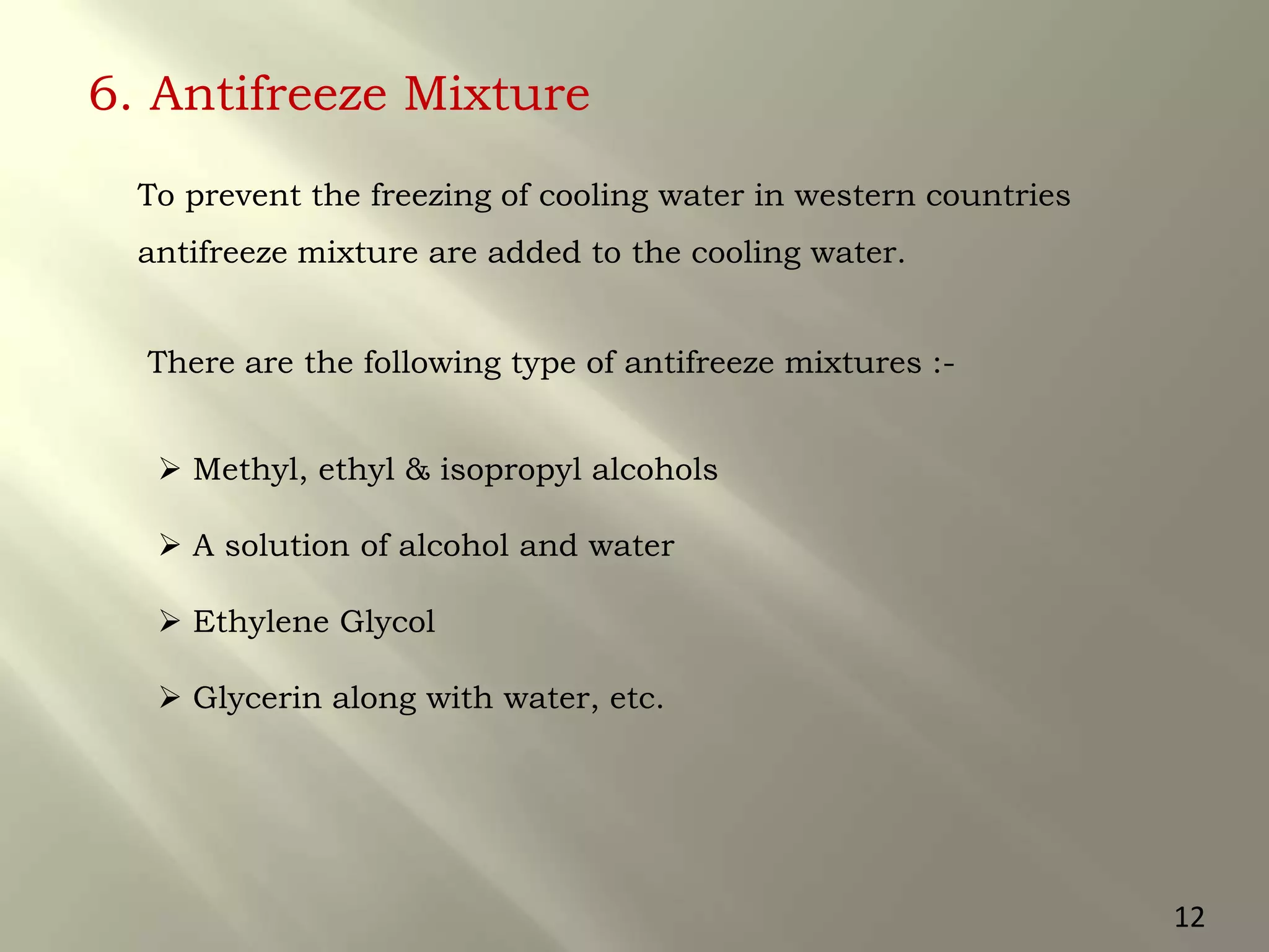 6. Antifreeze Mixture
 Methyl, ethyl & isopropyl alcohols
 A solution of alcohol and water
 Ethylene Glycol
 Glycerin along with water, etc.
To prevent the freezing of cooling water in western countries
antifreeze mixture are added to the cooling water.
There are the following type of antifreeze mixtures :-
12
 