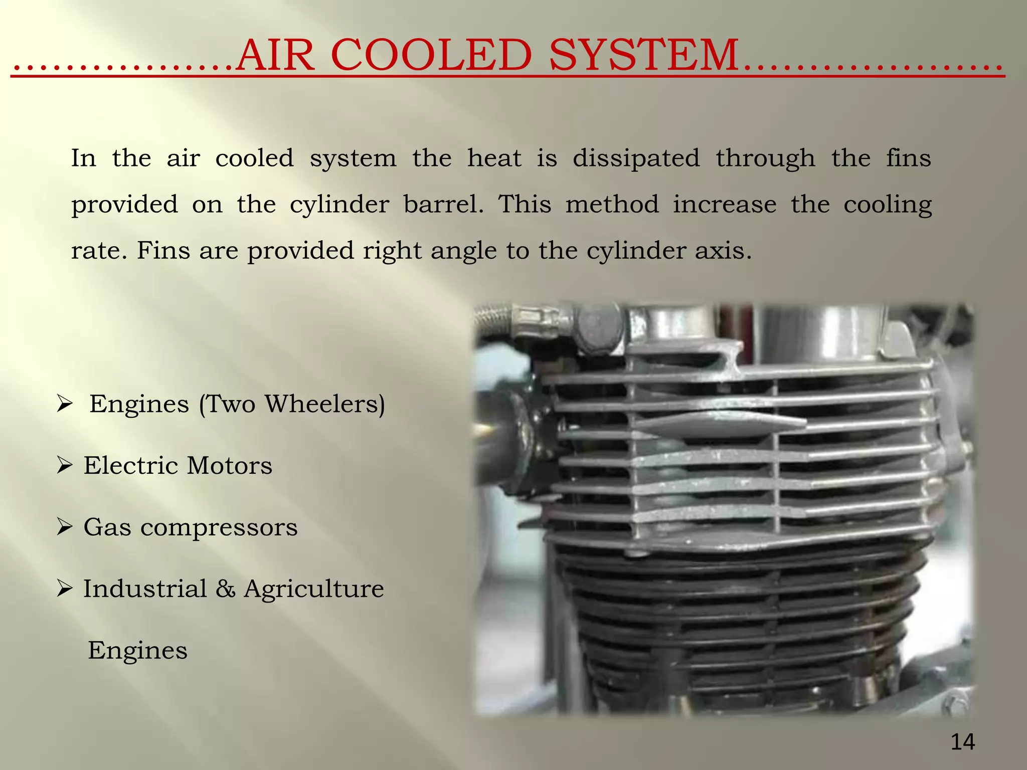 …………..…AIR COOLED SYSTEM………………..
In the air cooled system the heat is dissipated through the fins
provided on the cylinder barrel. This method increase the cooling
rate. Fins are provided right angle to the cylinder axis.
 Engines (Two Wheelers)
 Electric Motors
 Gas compressors
 Industrial & Agriculture
Engines
14
 