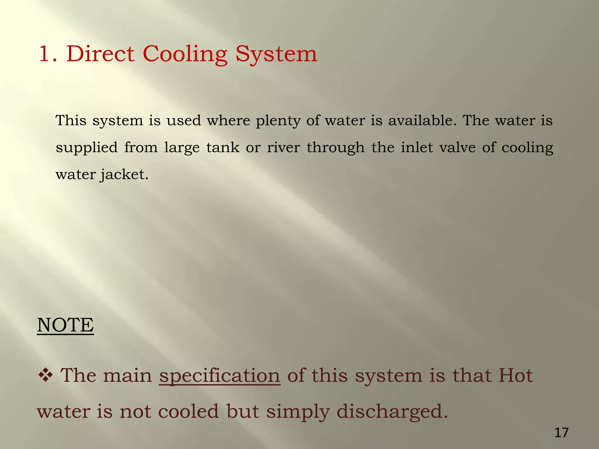 1. Direct Cooling System
This system is used where plenty of water is available. The water is
supplied from large tank or river through the inlet valve of cooling
water jacket.
 The main specification of this system is that Hot
water is not cooled but simply discharged.
NOTE
17
 