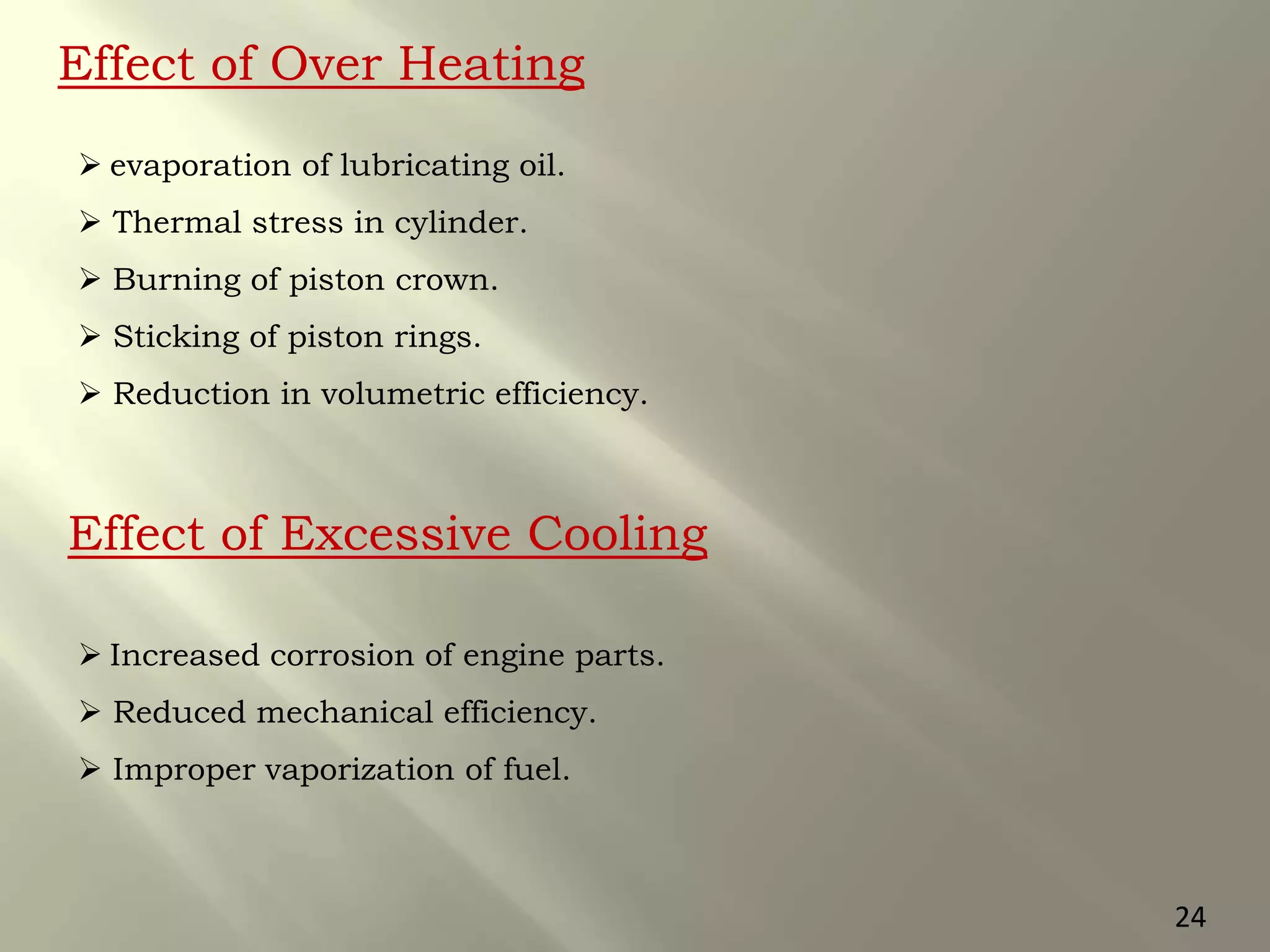 24
Effect of Over Heating
 evaporation of lubricating oil.
 Thermal stress in cylinder.
 Burning of piston crown.
 Sticking of piston rings.
 Reduction in volumetric efficiency.
Effect of Excessive Cooling
 Increased corrosion of engine parts.
 Reduced mechanical efficiency.
 Improper vaporization of fuel.
 